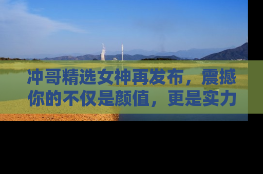冲哥精选女神再发布，震撼你的不仅是颜值，更是实力！