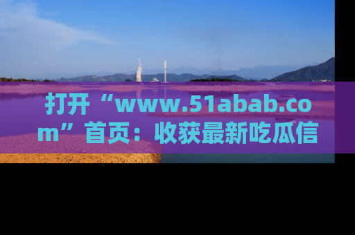 打开“www.51abab.com”首页：收获最新吃瓜信息，成为圈内明星动态达人！