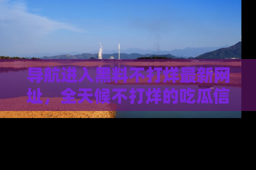 导航进入黑料不打烊最新网址，全天候不打烊的吃瓜信息为你奉上！