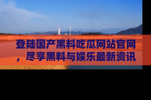 登陆国产黑料吃瓜网站官网，尽享黑料与娱乐最新资讯