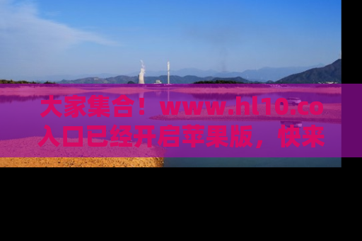 大家集合！www.hl10.co入口已经开启苹果版，快来一起享受吃瓜吧！