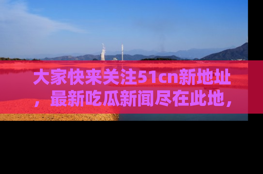 大家快来关注51cn新地址，最新吃瓜新闻尽在此地，绝对不容错过哦！