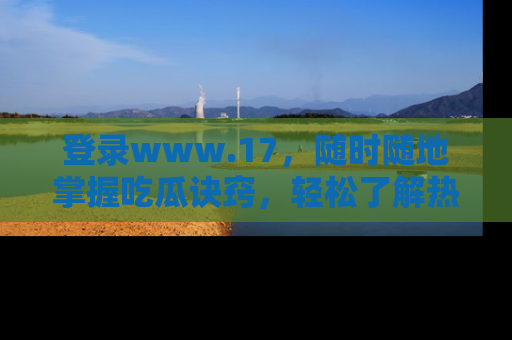 登录www.17，随时随地掌握吃瓜诀窍，轻松了解热点！