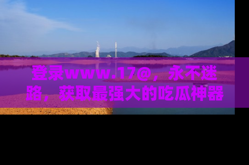 登录www.17@，永不迷路，获取最强大的吃瓜神器，解锁娱乐新动态。