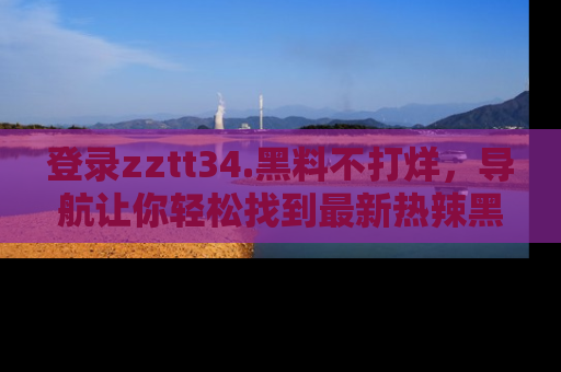 登录zztt34.黑料不打烊，导航让你轻松找到最新热辣黑料，吃瓜更方便！