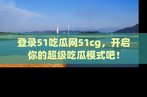 登录51吃瓜网51cg，开启你的超级吃瓜模式吧！