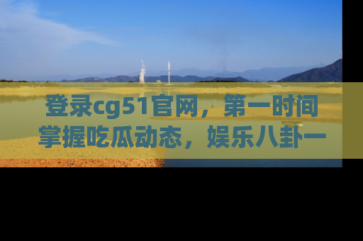 登录cg51官网，第一时间掌握吃瓜动态，娱乐八卦一网打尽！