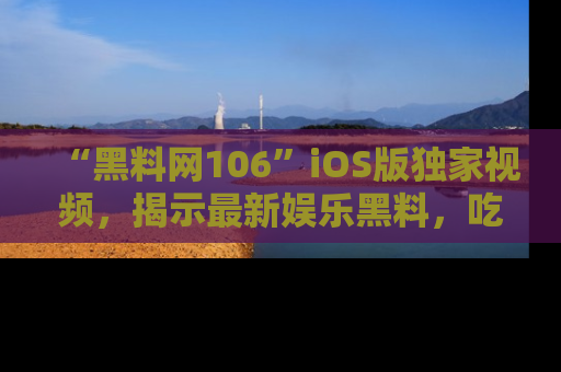 “黑料网106”iOS版独家视频，揭示最新娱乐黑料，吃瓜不停！