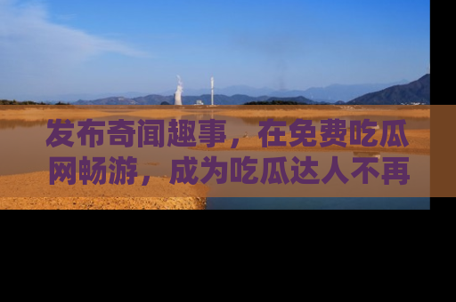 发布奇闻趣事，在免费吃瓜网畅游，成为吃瓜达人不再是梦！