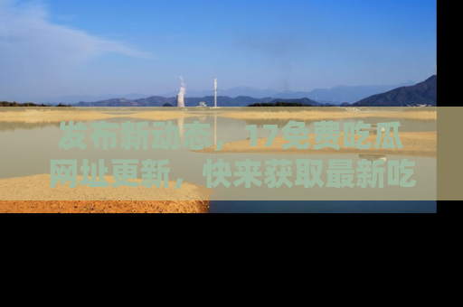 发布新动态，17免费吃瓜网址更新，快来获取最新吃瓜信息哦！
