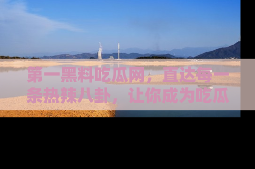 第一黑料吃瓜网，直达每一条热辣八卦，让你成为吃瓜达人！