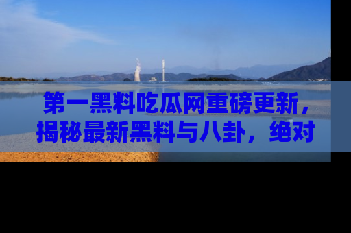第一黑料吃瓜网重磅更新，揭秘最新黑料与八卦，绝对不容错过