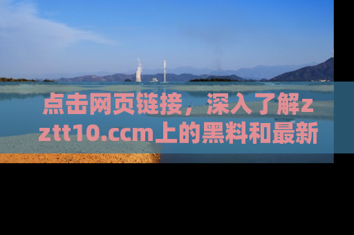 点击网页链接，深入了解zztt10.ccm上的黑料和最新消息！