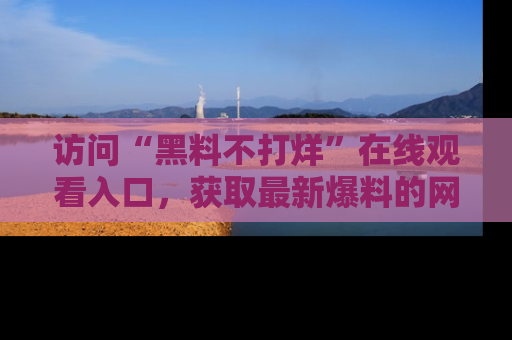 访问“黑料不打烊”在线观看入口，获取最新爆料的网址！