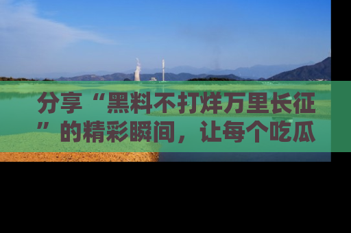 分享“黑料不打烊万里长征”的精彩瞬间，让每个吃瓜人都乐在其中！