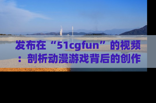 发布在“51cgfun”的视频：剖析动漫游戏背后的创作故事与文化意蕴！