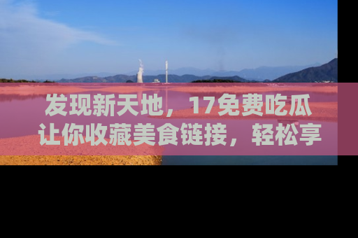 发现新天地，17免费吃瓜让你收藏美食链接，轻松享受美好生活