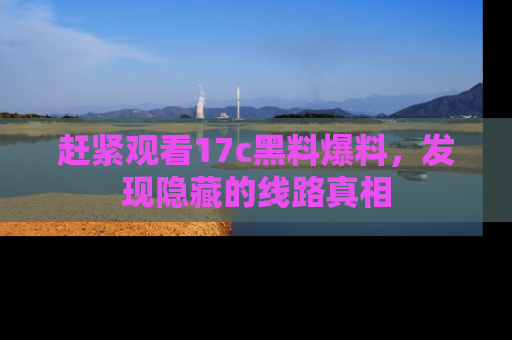 赶紧观看17c黑料爆料，发现隐藏的线路真相
