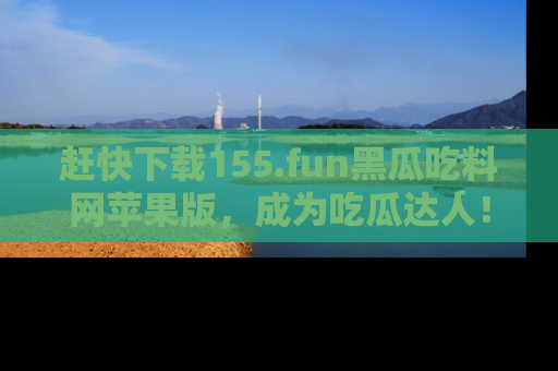 赶快下载155.fun黑瓜吃料网苹果版，成为吃瓜达人！