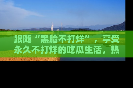 跟随“黑脸不打烊”，享受永久不打烊的吃瓜生活，热辣八卦不断