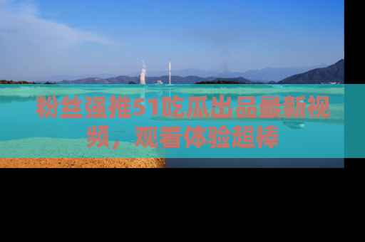 粉丝强推51吃瓜出品最新视频，观看体验超棒