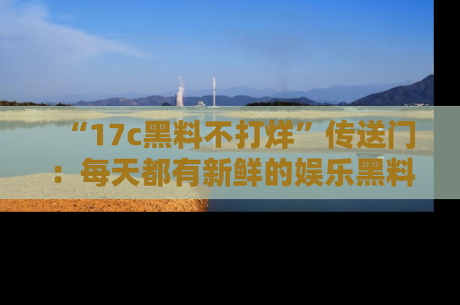 “17c黑料不打烊”传送门:每天都有新鲜的娱乐黑料等你来揭秘!