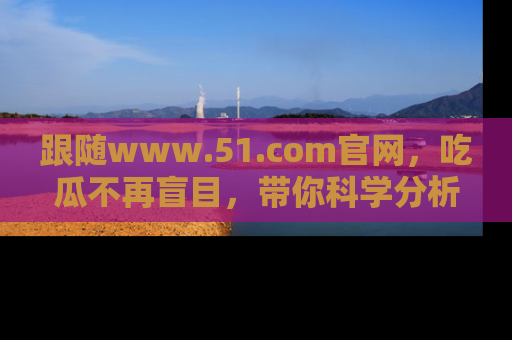 跟随www.51.com官网，吃瓜不再盲目，带你科学分析娱乐圈动态！