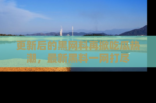 更新后的黑网料再掀吃瓜热潮，最新黑料一网打尽