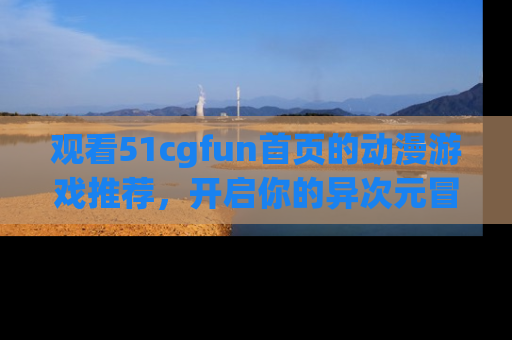 观看51cgfun首页的动漫游戏推荐，开启你的异次元冒险之旅！