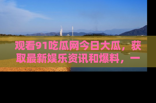 观看91吃瓜网今日大瓜，获取最新娱乐资讯和爆料，一起来围观！