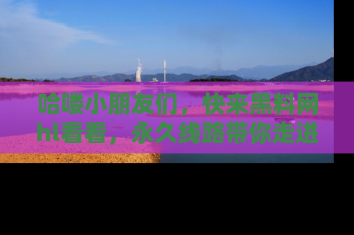 哈喽小朋友们，快来黑料网hl看看，永久线路带你走进吃瓜新天地！