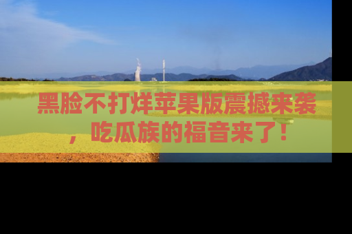 黑脸不打烊苹果版震撼来袭，吃瓜族的福音来了！