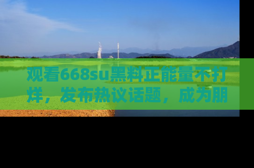观看668su黑料正能量不打烊，发布热议话题，成为朋友圈焦点！