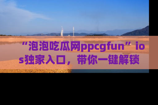 “泡泡吃瓜网ppcgfun”ios独家入口,带你一键解锁最新娱乐资讯,快来吃瓜!