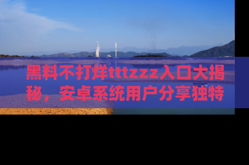 黑料不打烊tttzzz入口大揭秘，安卓系统用户分享独特的获取方式！