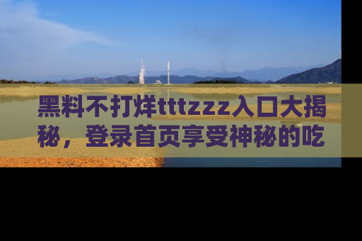 黑料不打烊tttzzz入口大揭秘，登录首页享受神秘的吃瓜时光，不容错过～