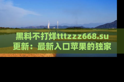 黑料不打烊tttzzz668.su更新：最新入口苹果的独家黑料，你不能错过的真相！