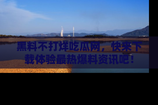 黑料不打烊吃瓜网，快来下载体验最热爆料资讯吧！