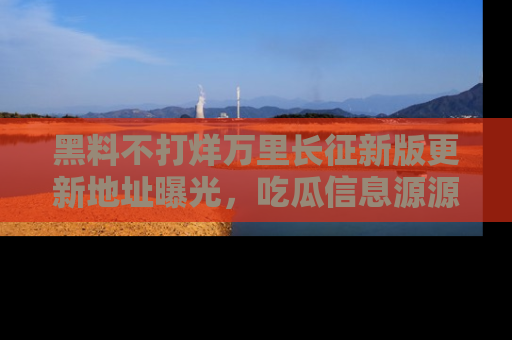黑料不打烊万里长征新版更新地址曝光，吃瓜信息源源不断