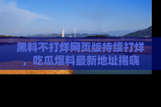黑料不打烊网页版持续打烊，吃瓜爆料最新地址揭晓