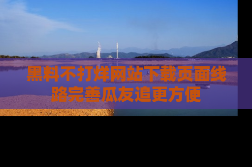 黑料不打烊网站下载页面线路完善瓜友追更方便