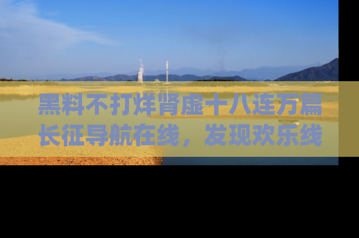 黑料不打烊肾虚十八连万篇长征导航在线，发现欢乐线路的最佳app推荐！