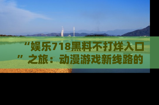 “娱乐718黑料不打烊入口”之旅：动漫游戏新线路的耀眼内幕曝光！