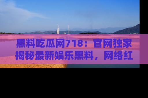 黑料吃瓜网718：官网独家揭秘最新娱乐黑料，网络红人齐聚一堂！
