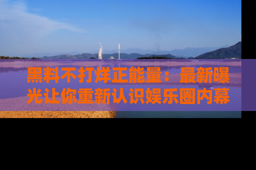 黑料不打烊正能量：最新曝光让你重新认识娱乐圈内幕！