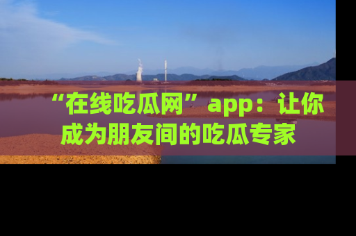 “在线吃瓜网”app：让你成为朋友间的吃瓜专家