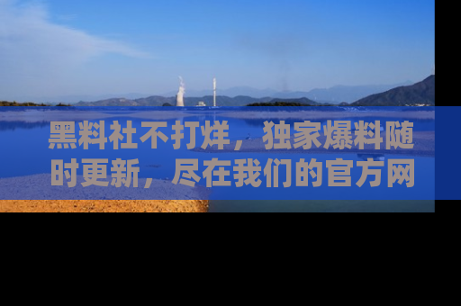黑料社不打烊，独家爆料随时更新，尽在我们的官方网站网址！