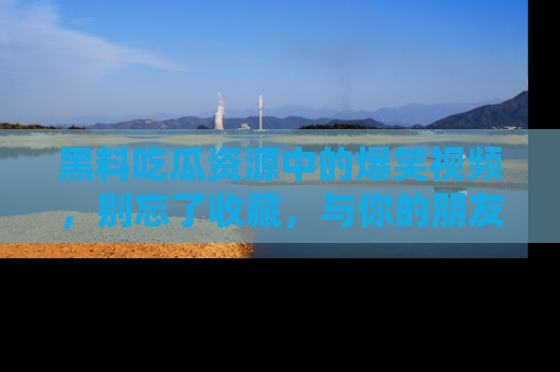 黑料吃瓜资源中的爆笑视频，别忘了收藏，与你的朋友一起分享乐趣！