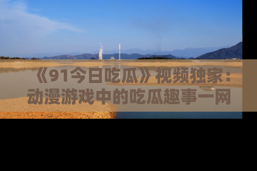 《91今日吃瓜》视频独家：动漫游戏中的吃瓜趣事一网打尽！