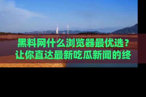 黑料网什么浏览器最优选？让你直达最新吃瓜新闻的终极指南！